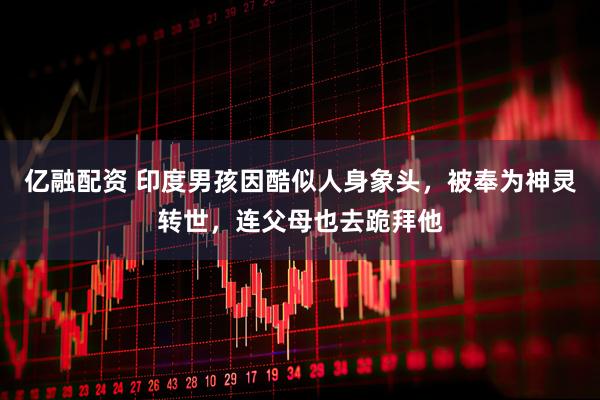 亿融配资 印度男孩因酷似人身象头，被奉为神灵转世，连父母也去跪拜他