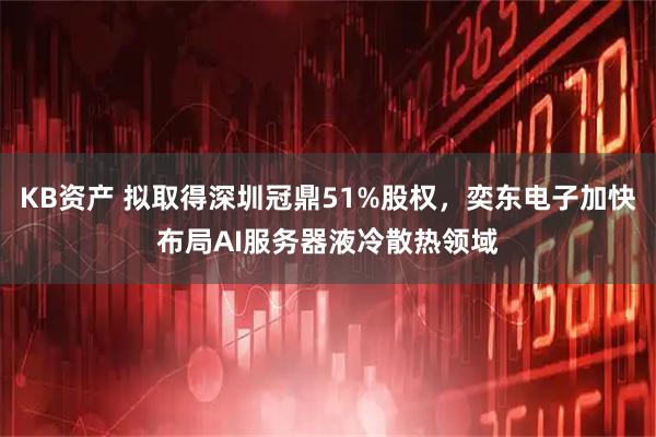 KB资产 拟取得深圳冠鼎51%股权，奕东电子加快布局AI服务器液冷散热领域