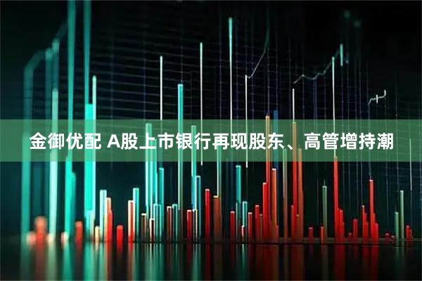 金御优配 A股上市银行再现股东、高管增持潮