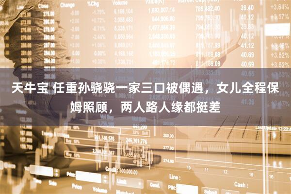 天牛宝 任重孙骁骁一家三口被偶遇，女儿全程保姆照顾，两人路人缘都挺差