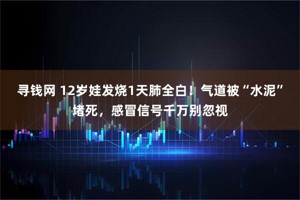 寻钱网 12岁娃发烧1天肺全白！气道被“水泥”堵死，感冒信号千万别忽视