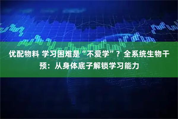 优配物料 学习困难是“不爱学”？全系统生物干预：从身体底子解锁学习能力