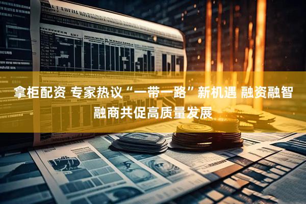 拿柜配资 专家热议“一带一路”新机遇 融资融智融商共促高质量发展