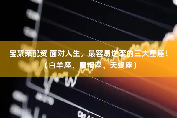 宝聚荣配资 面对人生，最容易逆袭的三大星座！（白羊座、摩羯座、天蝎座）