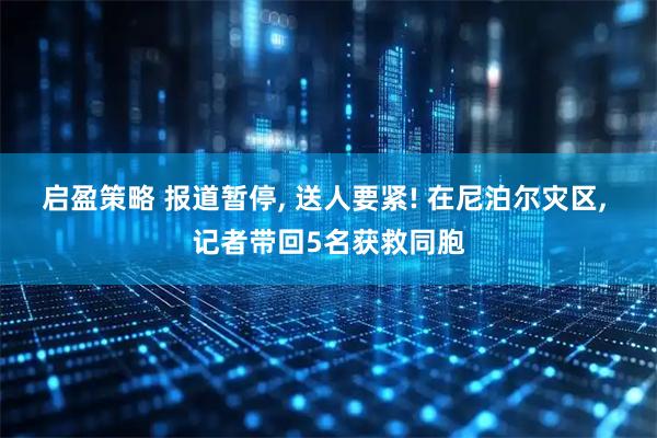 启盈策略 报道暂停, 送人要紧! 在尼泊尔灾区, 记者带回5名获救同胞